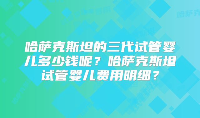 哈萨克斯坦的三代试管婴儿多少钱呢？哈萨克斯坦试管婴儿费用明细？