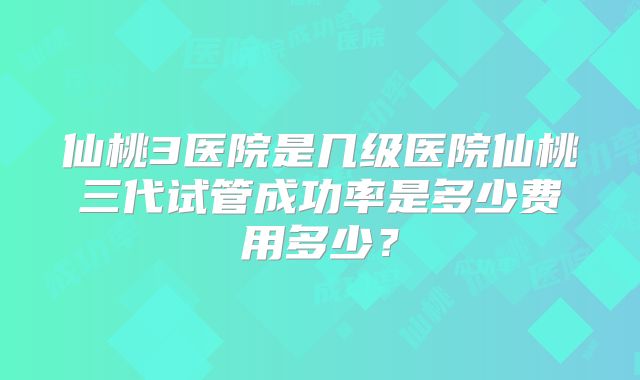仙桃3医院是几级医院仙桃三代试管成功率是多少费用多少?