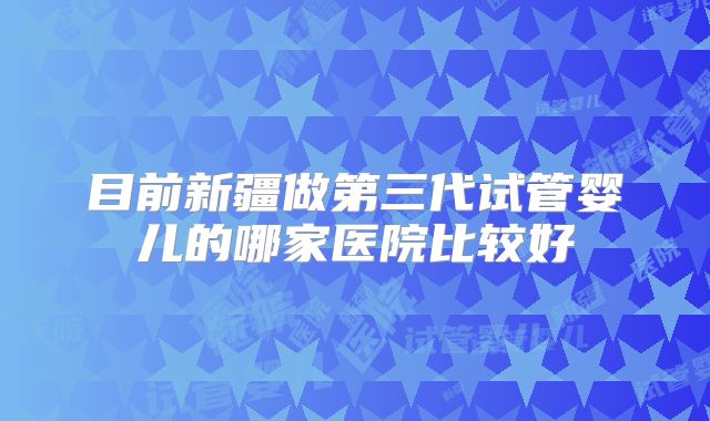 目前新疆做第三代试管婴儿的哪家医院比较好