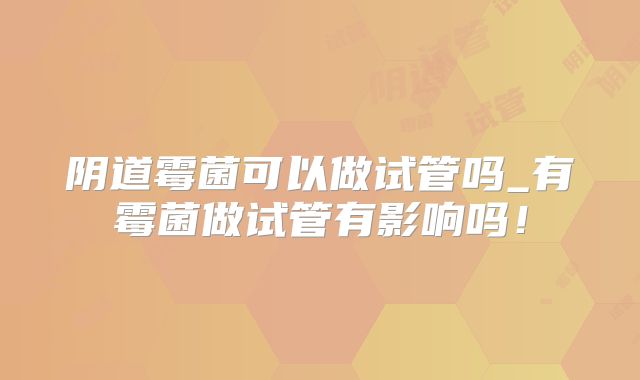 阴道霉菌可以做试管吗_有霉菌做试管有影响吗！