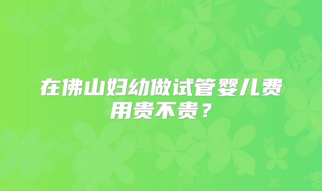 在佛山妇幼做试管婴儿费用贵不贵?