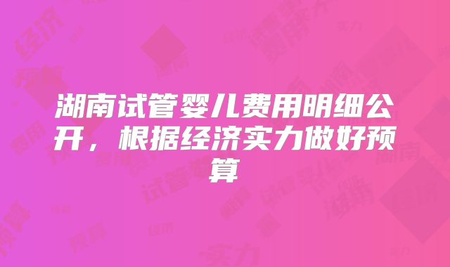 湖南试管婴儿费用明细公开，根据经济实力做好预算