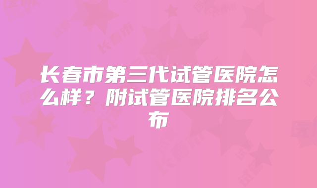 长春市第三代试管医院怎么样?附试管医院排名公布