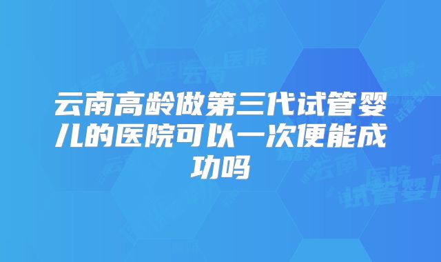 云南高龄做第三代试管婴儿的医院可以一次便能成功吗