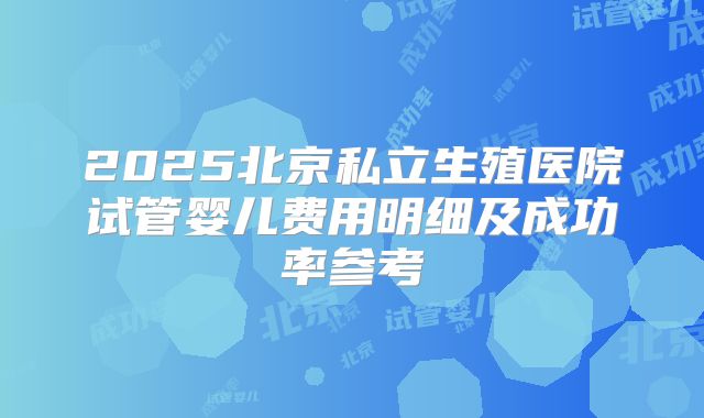 2025北京私立生殖医院试管婴儿费用明细及成功率参考