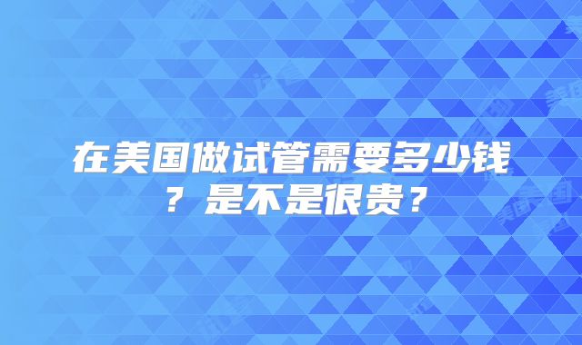 在美国做试管需要多少钱?是不是很贵?