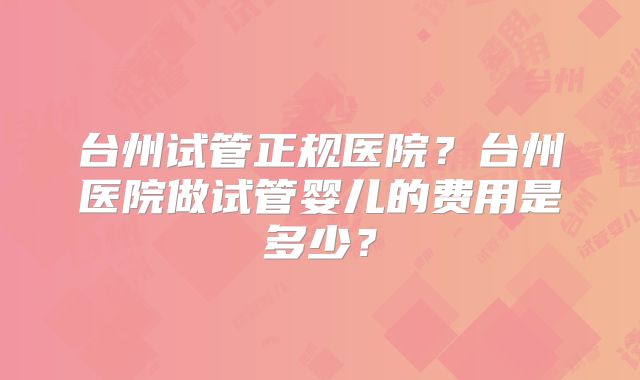 台州试管正规医院?台州医院做试管婴儿的费用是多少?