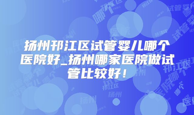 扬州邗江区试管婴儿哪个医院好_扬州哪家医院做试管比较好!