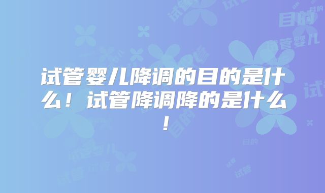 试管婴儿降调的目的是什么!试管降调降的是什么!