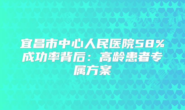 宜昌市中心人民医院58%成功率背后:高龄患者专属方案