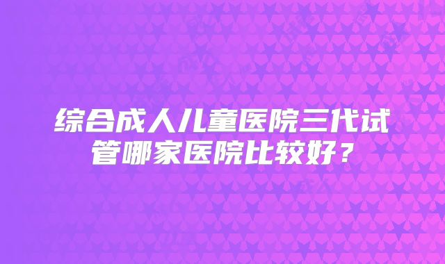 综合成人儿童医院三代试管哪家医院比较好？
