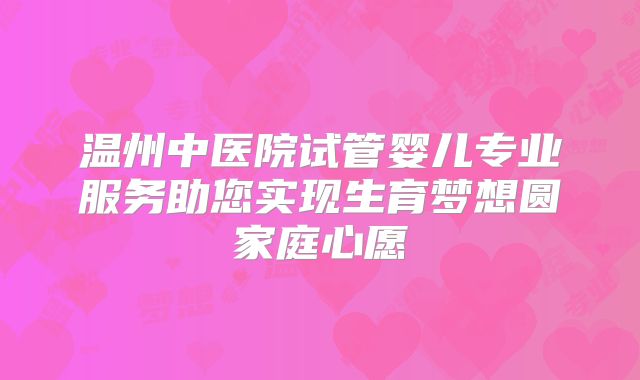 温州中医院试管婴儿专业服务助您实现生育梦想圆家庭心愿