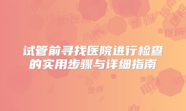 试管前寻找医院进行检查的实用步骤与详细指南
