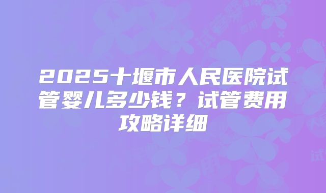2025十堰市人民医院试管婴儿多少钱?试管费用攻略详细