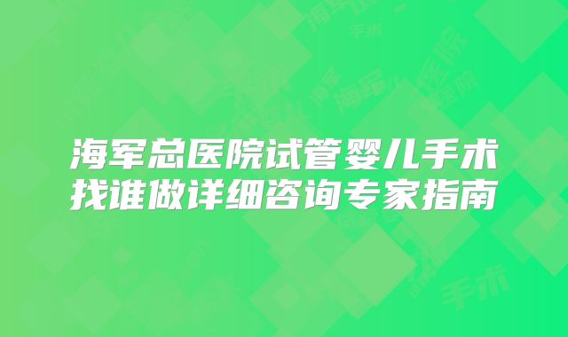 海军总医院试管婴儿手术找谁做详细咨询专家指南