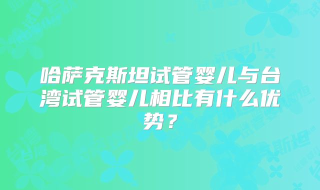 哈萨克斯坦试管婴儿与台湾试管婴儿相比有什么优势?