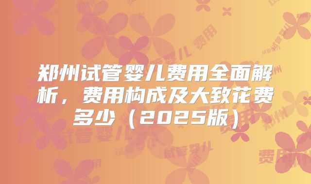 郑州试管婴儿费用全面解析,费用构成及大致花费多少(2025版)
