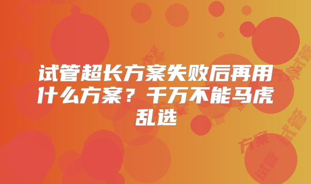 试管超长方案失败后再用什么方案？千万不能马虎乱选