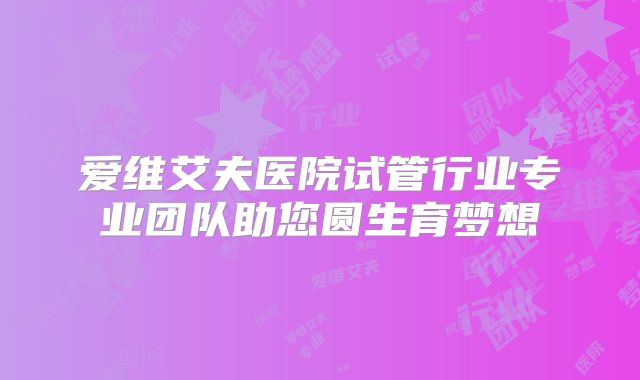 爱维艾夫医院试管行业专业团队助您圆生育梦想