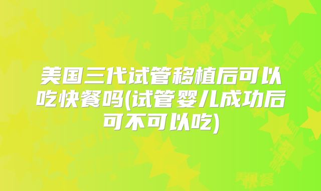 美国三代试管移植后可以吃快餐吗(试管婴儿成功后可不可以吃)
