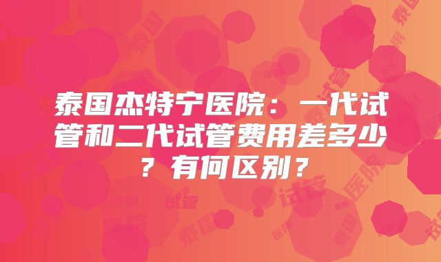 泰国杰特宁医院：一代试管和二代试管费用差多少？有何区别？