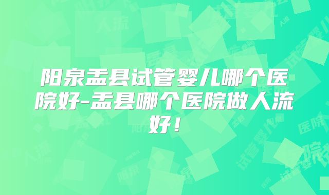 阳泉盂县试管婴儿哪个医院好-盂县哪个医院做人流好！