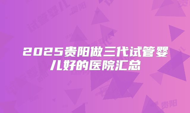 2025贵阳做三代试管婴儿好的医院汇总