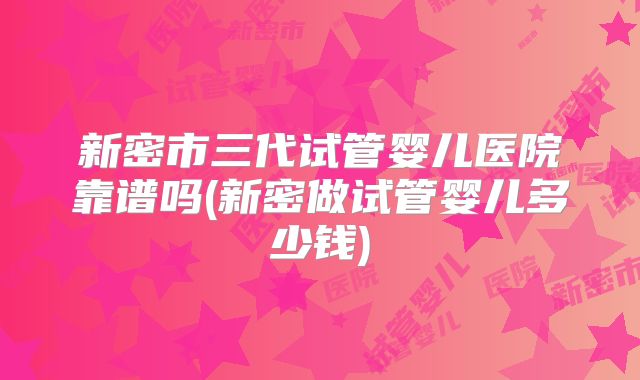 新密市三代试管婴儿医院靠谱吗(新密做试管婴儿多少钱)
