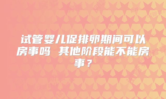 试管婴儿促排卵期间可以房事吗 其他阶段能不能房事?