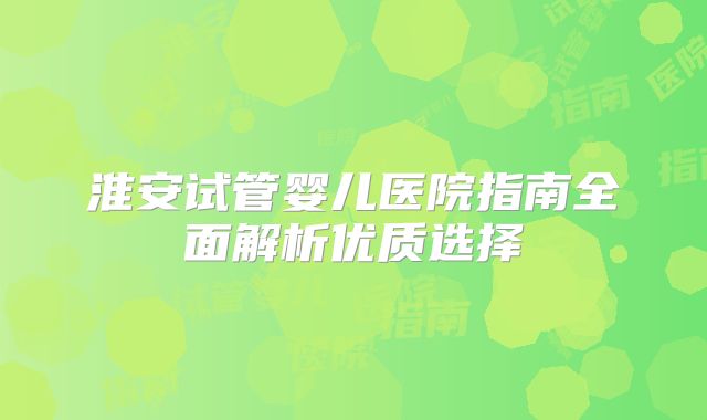 淮安试管婴儿医院指南全面解析优质选择