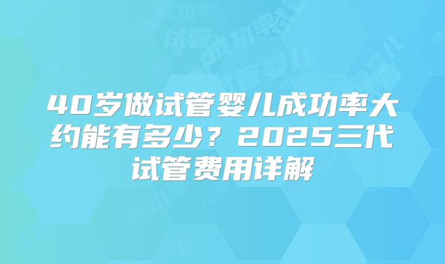 40岁做试管婴儿成功率大约能有多少？2025三代试管费用详解