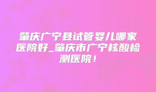 肇庆广宁县试管婴儿哪家医院好_肇庆市广宁核酸检测医院！
