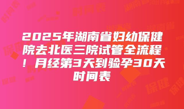 2025年湖南省妇幼保健院去北医三院试管全流程!月经第3天到验孕30天时间表
