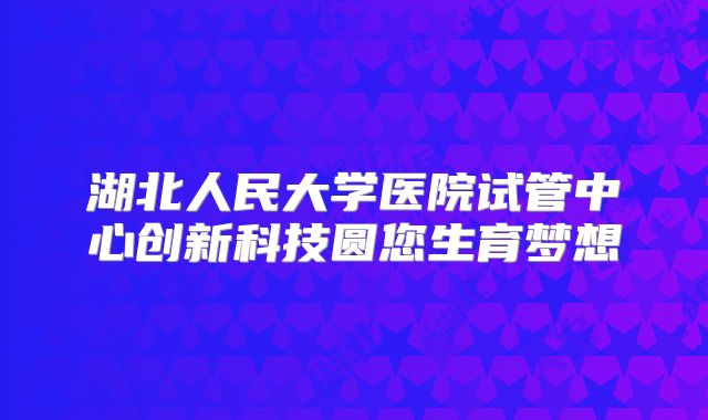 湖北人民大学医院试管中心创新科技圆您生育梦想