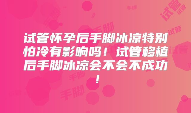 试管怀孕后手脚冰凉特别怕冷有影响吗！试管移植后手脚冰凉会不会不成功！