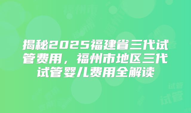 揭秘2025福建省三代试管费用,福州市地区三代试管婴儿费用全解读