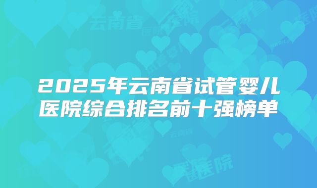 2025年云南省试管婴儿医院综合排名前十强榜单