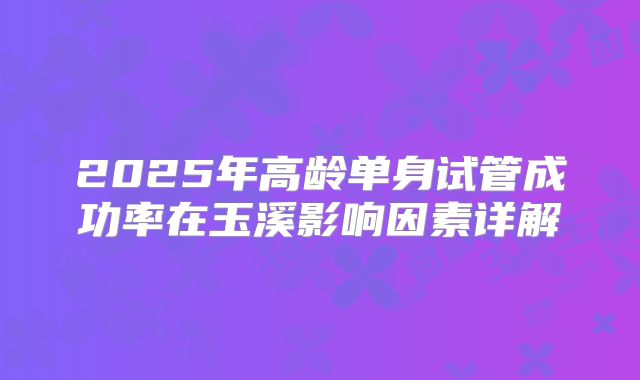 2025年高龄单身试管成功率在玉溪影响因素详解