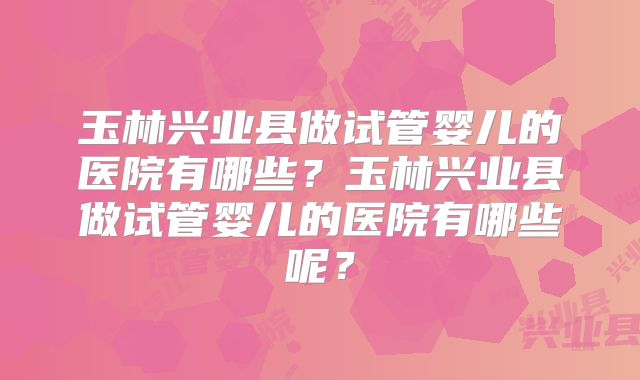 玉林兴业县做试管婴儿的医院有哪些?玉林兴业县做试管婴儿的医院有哪些呢?