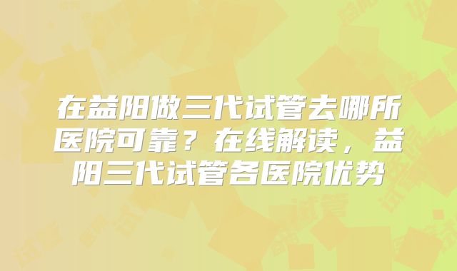 在益阳做三代试管去哪所医院可靠?在线解读,益阳三代试管各医院优势