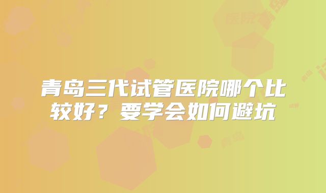 青岛三代试管医院哪个比较好?要学会如何避坑