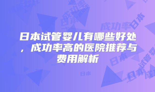日本试管婴儿有哪些好处，成功率高的医院推荐与费用解析