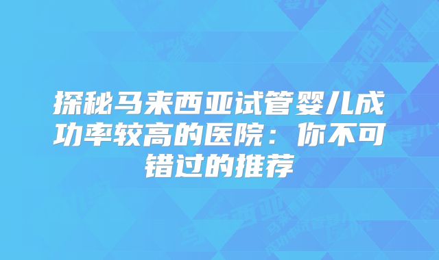 探秘马来西亚试管婴儿成功率较高的医院:你不可错过的推荐