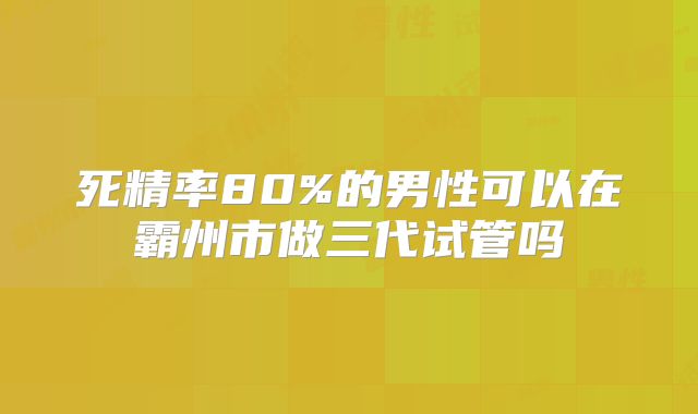 死精率80%的男性可以在霸州市做三代试管吗