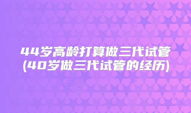 44岁高龄打算做三代试管(40岁做三代试管的经历)