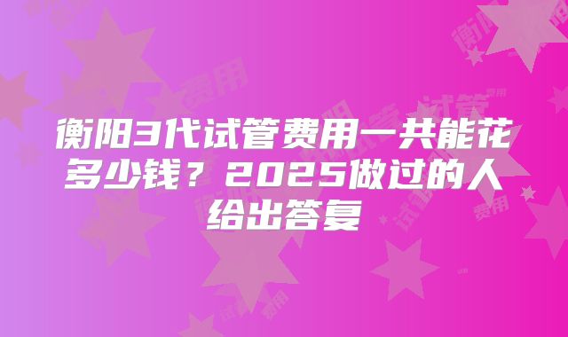 衡阳3代试管费用一共能花多少钱？2025做过的人给出答复