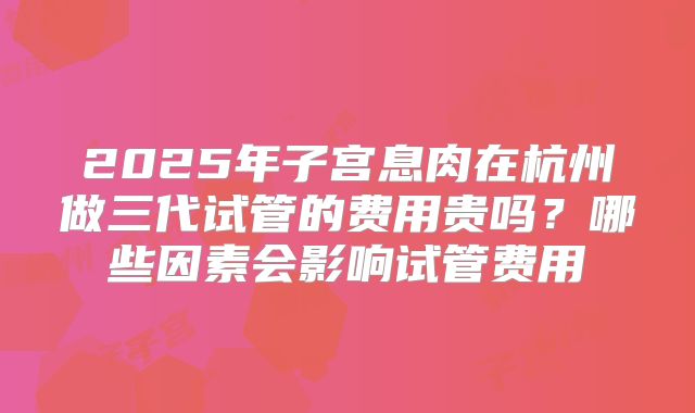 2025年子宫息肉在杭州做三代试管的费用贵吗?哪些因素会影响试管费用