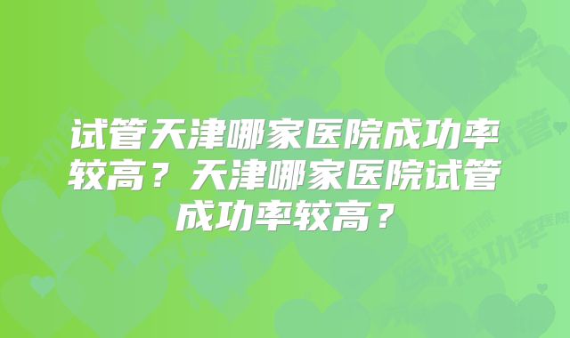 试管天津哪家医院成功率较高?天津哪家医院试管成功率较高?