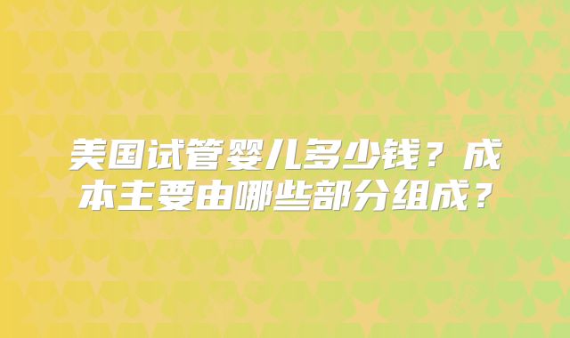 美国试管婴儿多少钱？成本主要由哪些部分组成？