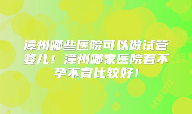 漳州哪些医院可以做试管婴儿!漳州哪家医院看不孕不育比较好!